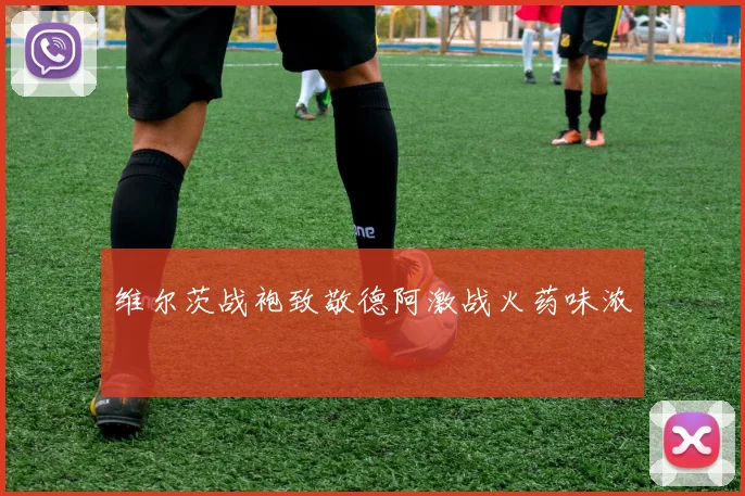 维尔茨战袍致敬德阿激战火药味浓