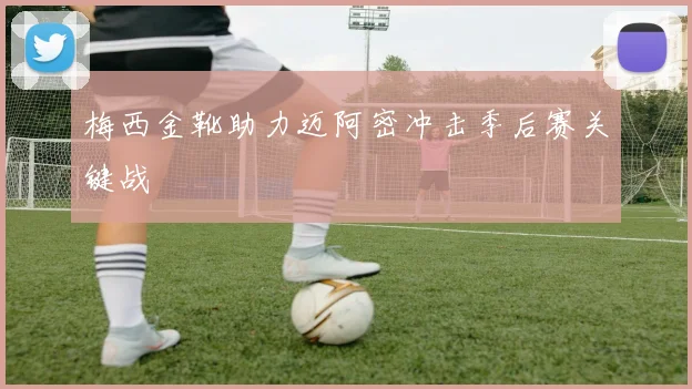 梅西金靴助力迈阿密冲击季后赛关键战