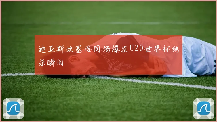 迪亚斯坎塞洛同场爆发U20世界杯绝杀瞬间