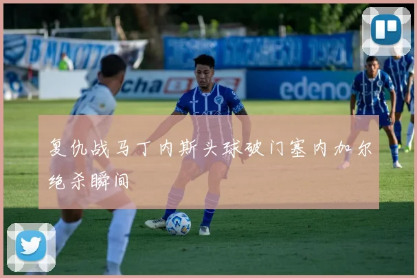 复仇战马丁内斯头球破门塞内加尔绝杀瞬间