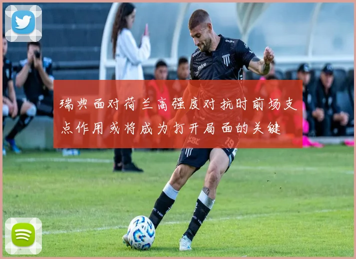 瑞典面对荷兰高强度对抗时前场支点作用或将成为打开局面的关键