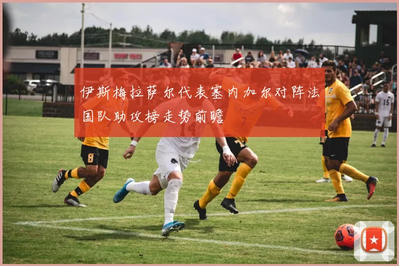 伊斯梅拉萨尔代表塞内加尔对阵法国队助攻榜走势前瞻