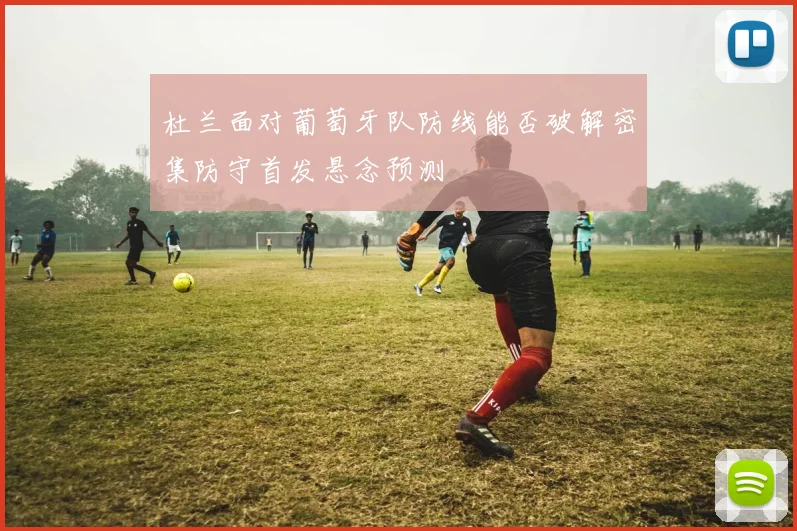 杜兰面对葡萄牙队防线能否破解密集防守首发悬念预测