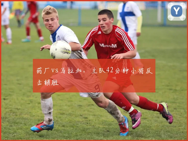 药厂vs马拉加，主队42分钟小将反击锁胜
