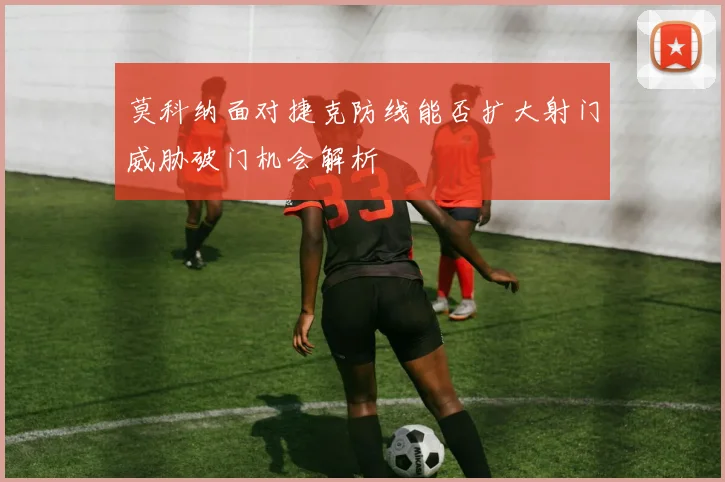 莫科纳面对捷克防线能否扩大射门威胁破门机会解析