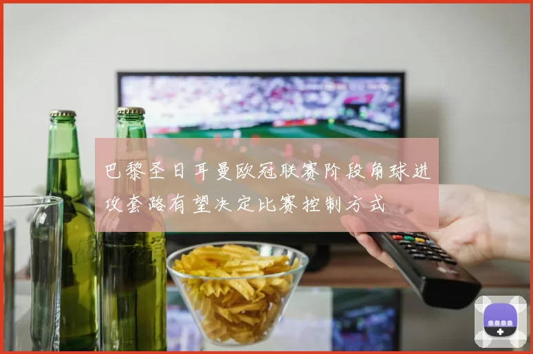 巴黎圣日耳曼欧冠联赛阶段角球进攻套路有望决定比赛控制方式