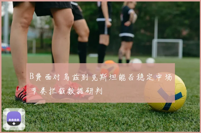 B费面对乌兹别克斯坦能否稳定中场节奏拦截数据研判