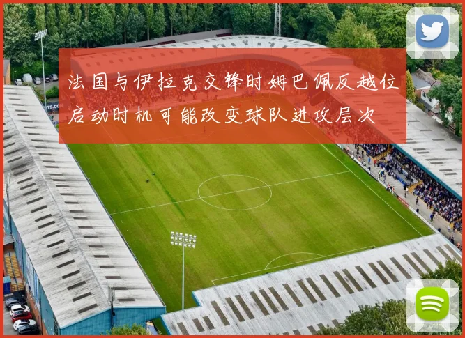 法国与伊拉克交锋时姆巴佩反越位启动时机可能改变球队进攻层次