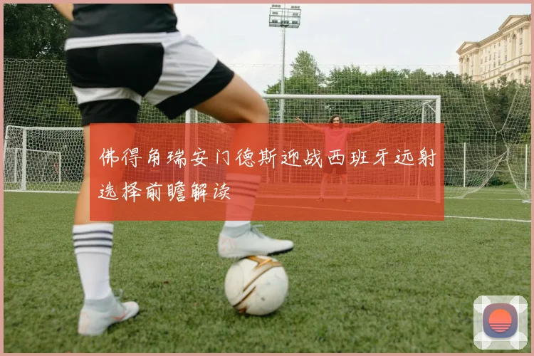 佛得角瑞安门德斯迎战西班牙远射选择前瞻解读