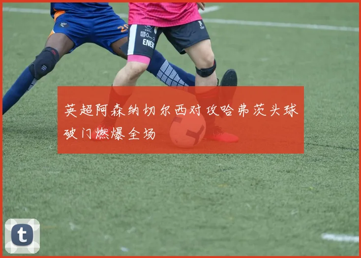 英超阿森纳切尔西对攻哈弗茨头球破门燃爆全场