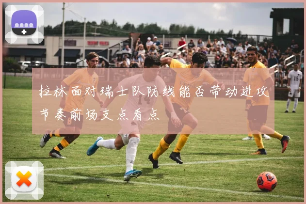 拉林面对瑞士队防线能否带动进攻节奏前场支点看点