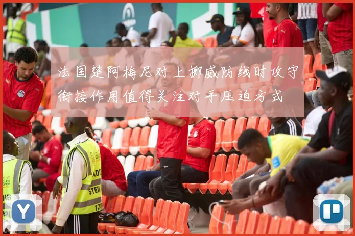 法国楚阿梅尼对上挪威防线时攻守衔接作用值得关注对手压迫方式