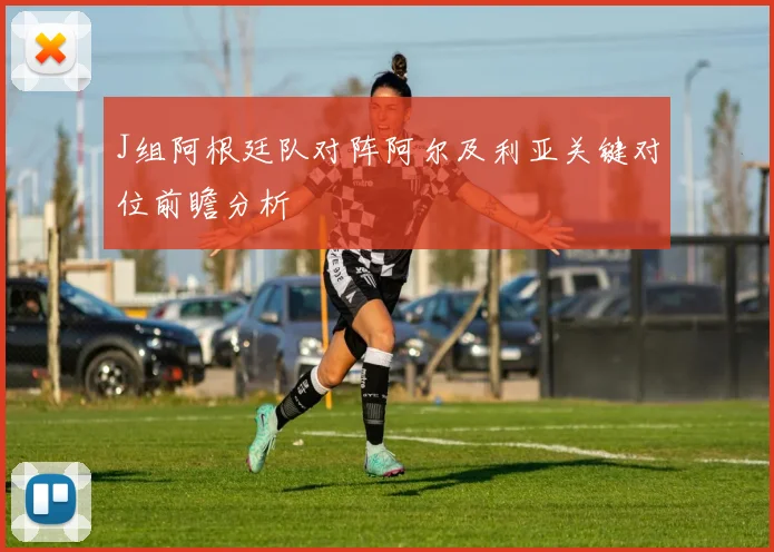 J组阿根廷队对阵阿尔及利亚关键对位前瞻分析