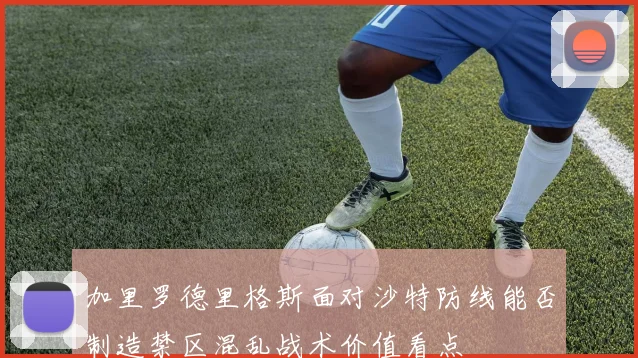 加里罗德里格斯面对沙特防线能否制造禁区混乱战术价值看点