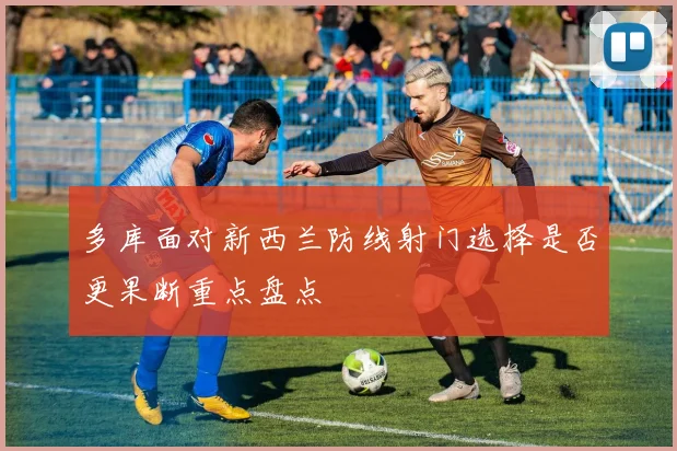 多库面对新西兰防线射门选择是否更果断重点盘点