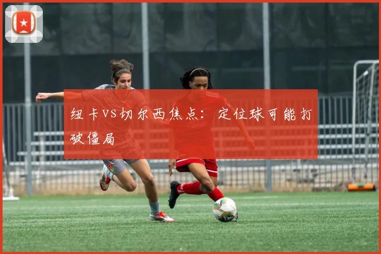 纽卡vs切尔西焦点：定位球可能打破僵局