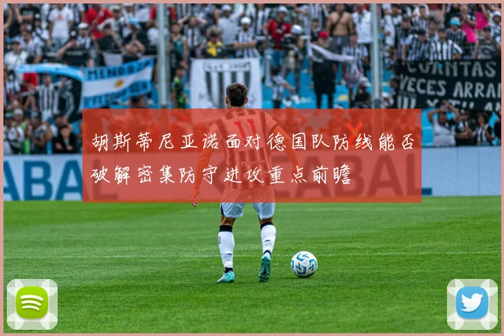 胡斯蒂尼亚诺面对德国队防线能否破解密集防守进攻重点前瞻