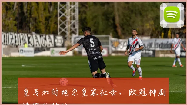 皇马加时绝杀皇家社会，欧冠神剧情保住帅位
