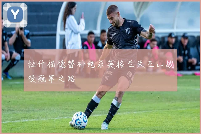 拉什福德替补绝杀英格兰天王山战役冠军之路