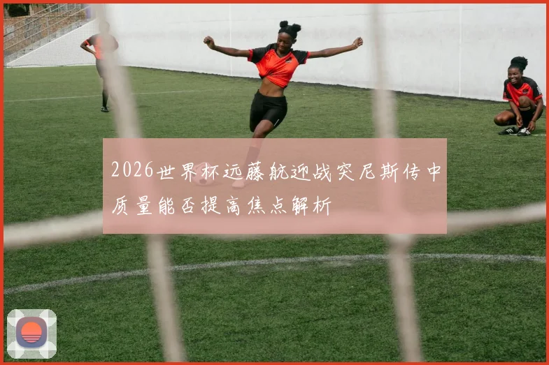 2026世界杯远藤航迎战突尼斯传中质量能否提高焦点解析
