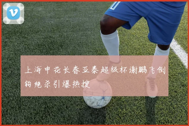 上海申花长春亚泰超级杯谢鹏飞倒钩绝杀引爆热搜