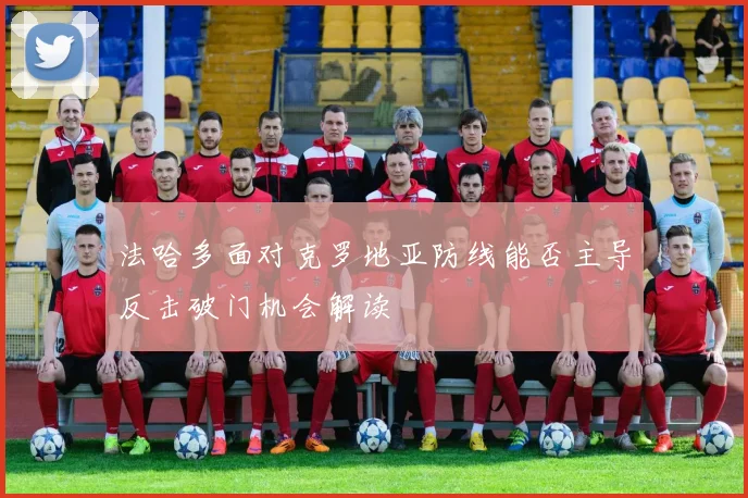 法哈多面对克罗地亚防线能否主导反击破门机会解读