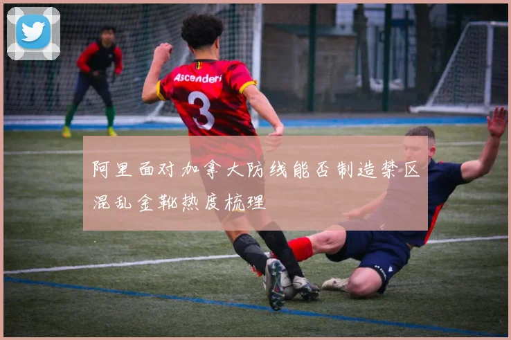 阿里面对加拿大防线能否制造禁区混乱金靴热度梳理