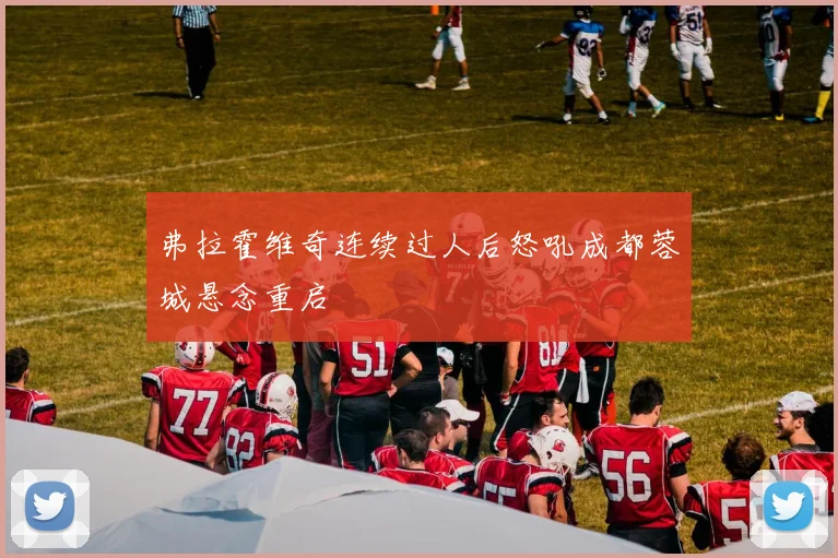 弗拉霍维奇连续过人后怒吼成都蓉城悬念重启