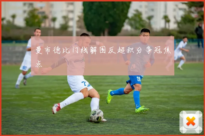 曼市德比门线解围反超积分争冠焦点