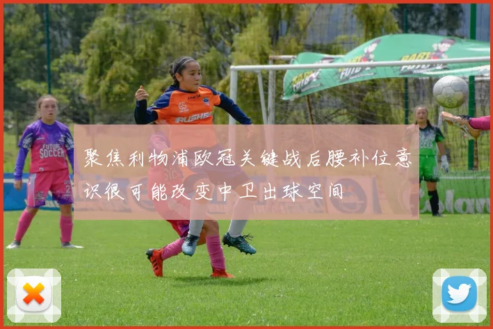 聚焦利物浦欧冠关键战后腰补位意识很可能改变中卫出球空间