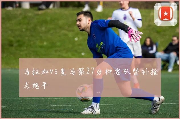 马拉加vs皇马第27分钟客队替补抢点绝平