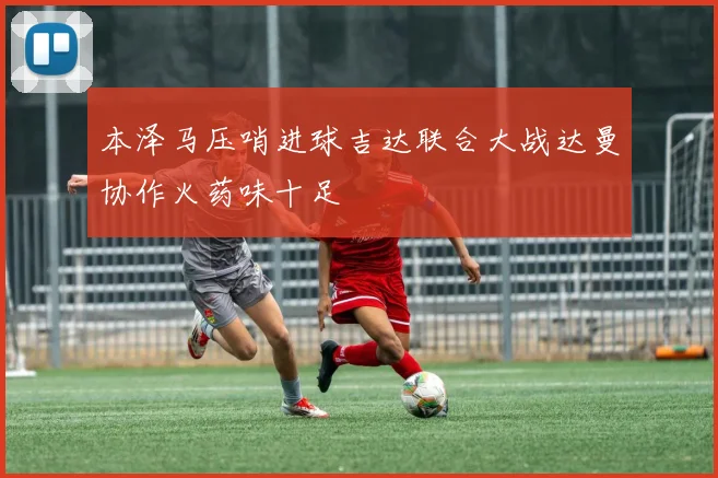 本泽马压哨进球吉达联合大战达曼协作火药味十足