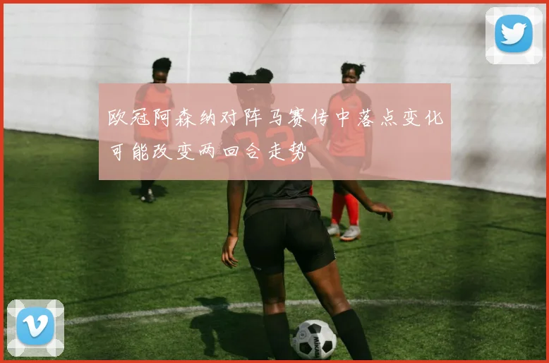 欧冠阿森纳对阵马赛传中落点变化可能改变两回合走势